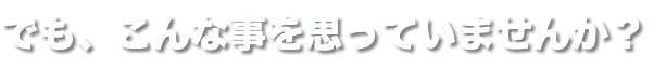 でも、こんな事を思っていませんか？